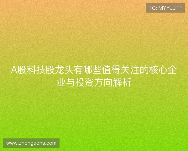 A股科技股龙头有哪些值得关注的核心企业与投资方向解析 A股科技股龙头有哪些值得关注的核心企业与投资方向解析
